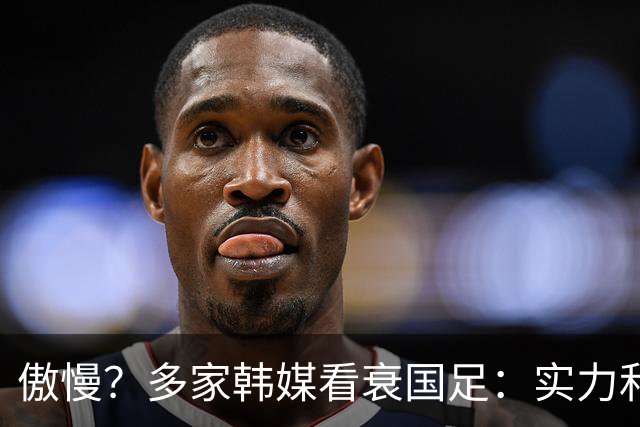 傲慢？多家韩媒看衰国足：实力和心理都不行 擅长摆大巴+粗暴防守