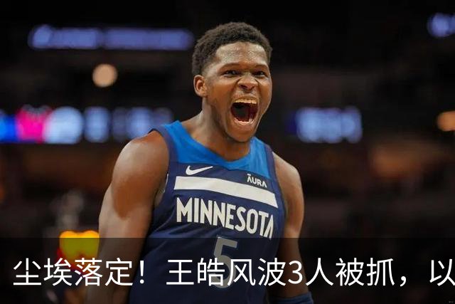 尘埃落定！王皓风波3人被抓，以后樊振东、王楚钦都不用再害怕了