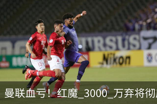 曼联血亏！红魔 3000 万弃将彻底逆袭！名宿直言他现在是队内第一