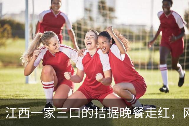 江西一家三口的拮据晚餐走红，网友看后竟吐槽：这比我家吃得都好呀
