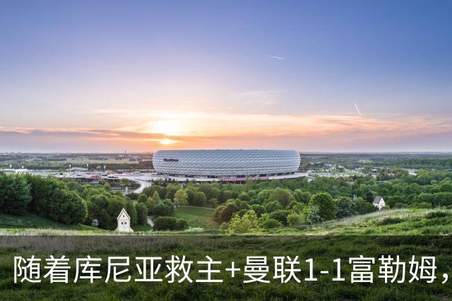 随着库尼亚救主+曼联1-1富勒姆，赛后评分+英超最新积分榜出炉