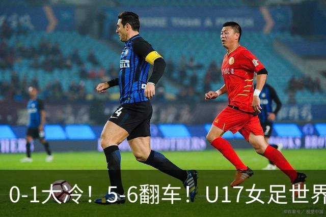0-1大冷！5-6翻车！U17女足世界杯8强乱了：中国队若赢球将战巴西