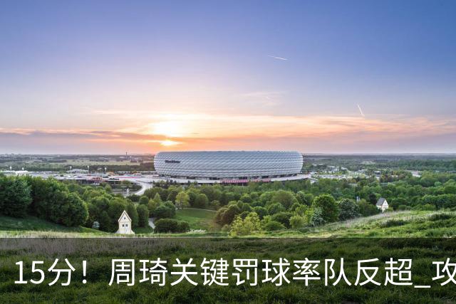 15分！周琦关键罚球率队反超 攻防状态不理想