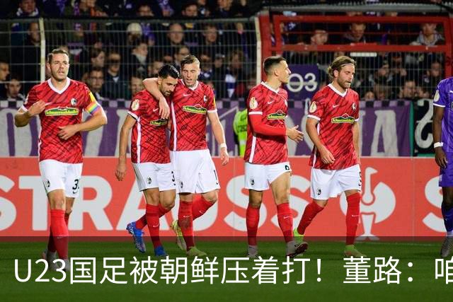 U23国足被朝鲜压着打！董路：咱真踢不了复杂足球 技术不如朝鲜