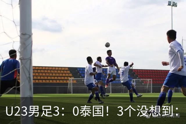 U23男足3：0泰国！3个没想到：安帅变阵立大功，防守稳定，反击迅速